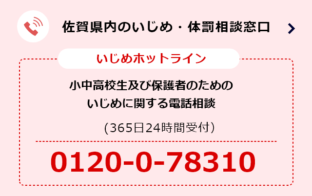 いじめホットライン（365日24時間受付） 小中高生及び保護者のためのいじめに関する電話相談 電話番号:0120-0-78310 佐賀県内いじめ・体罰相談窓口
