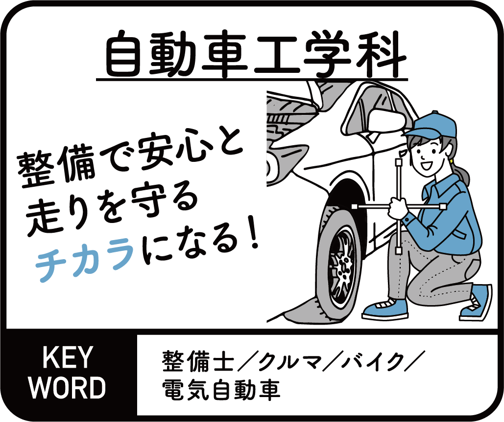 自動車工学科　整備で安心と走りを守るチカラになる！ KEYWORD 整備士/クルマ/バイク/電気自動車