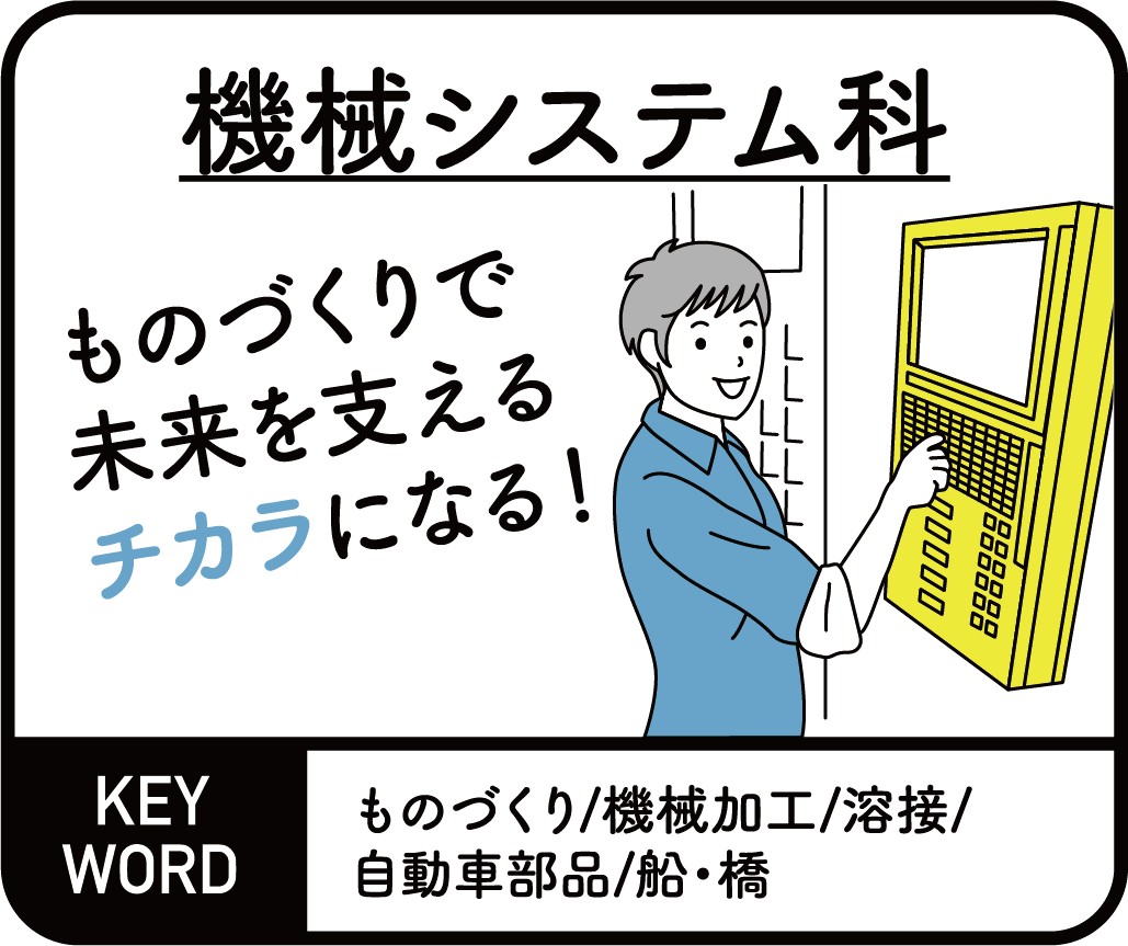 機械システム科　ものづくりで未来を支えるチカラになる！ KEYWORD ものづくり/機械加工/溶接/自動車部品/船・橋