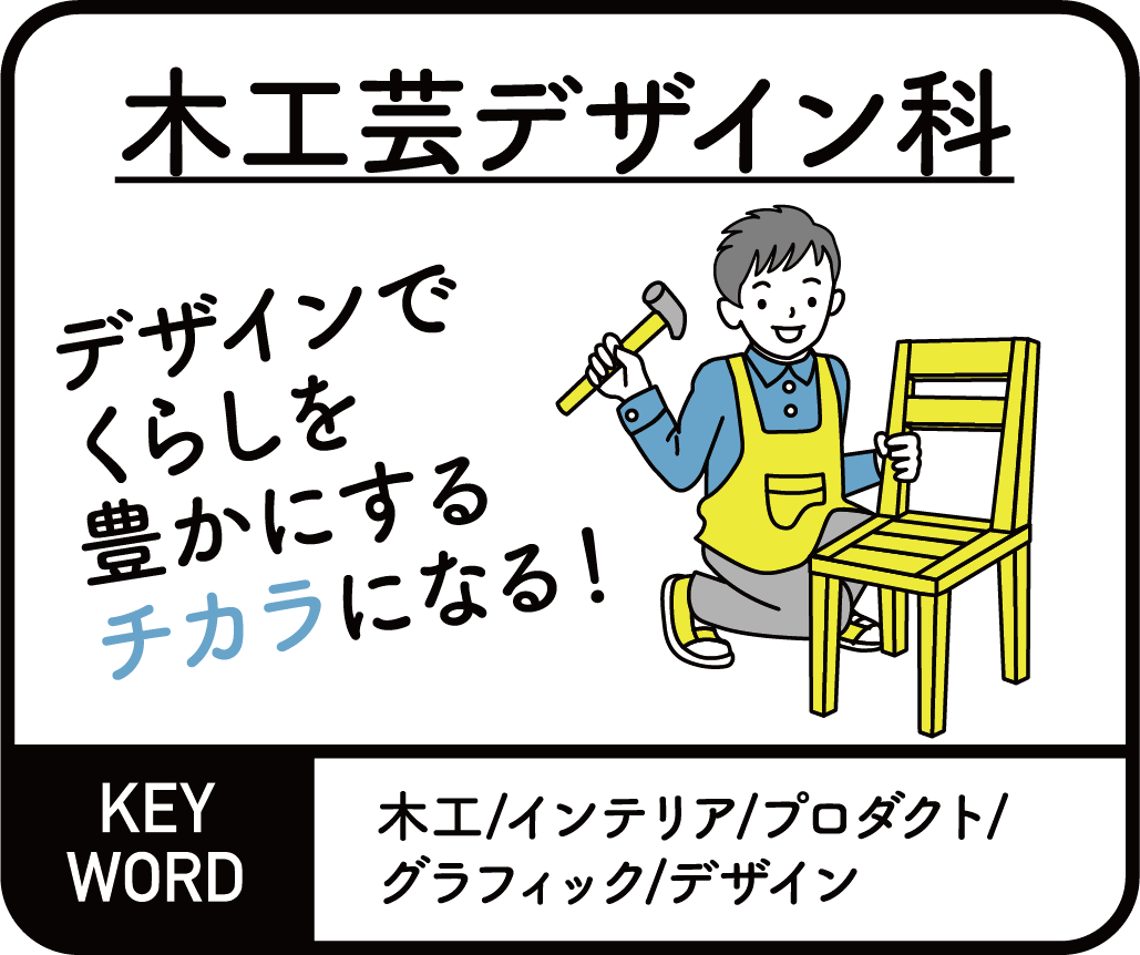 木工芸デザイン科　デザインでくらしを豊かにするチカラになる！ KEYWORD 木工/インテリア/プロダクト/グラフィック/デザイン